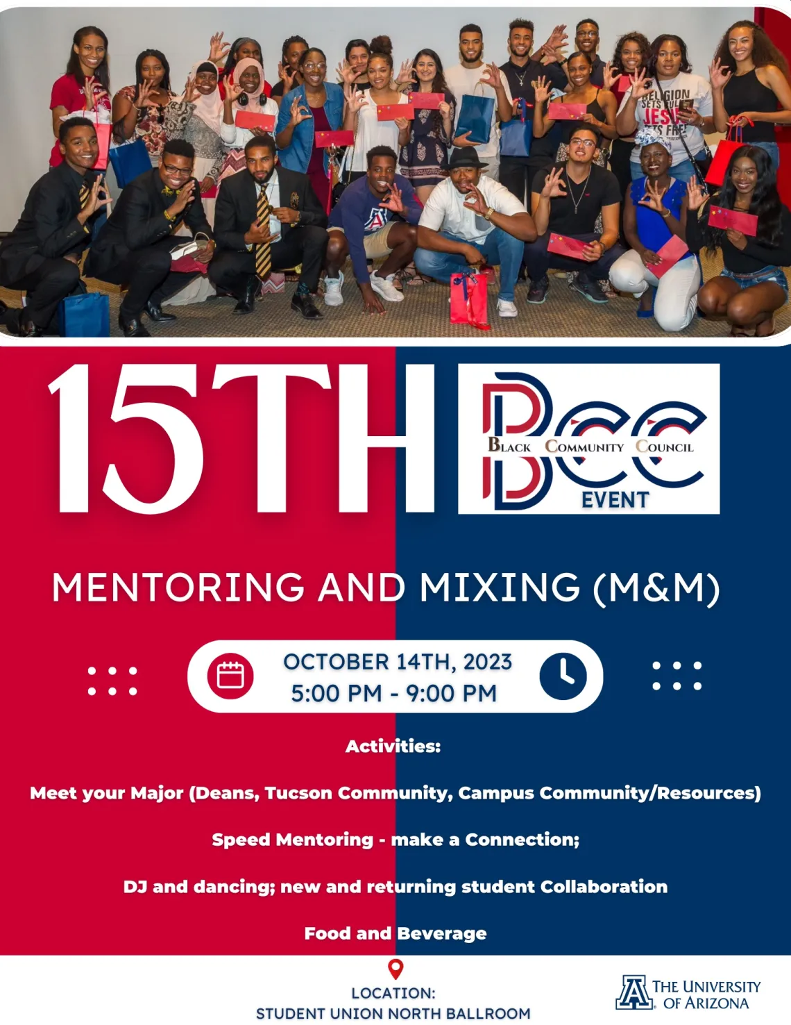 The University of Arizona Black Community Council is pleased to invite you to our 15th annual student event themed "Mentoring and Mixing" for Black students and welcome all students who desire to attend.  The event will be held on Saturday, October 14th. from 5:00pm to 9:00pm, in the Student Union, North Ballroom and a flyer is attached for your review.  We recognize the importance of students being welcomed into the community and this is especially true for Black students in Tucson. 